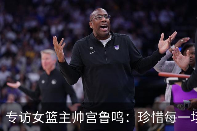专访女篮主帅宫鲁鸣：珍惜每一场世界杯比赛 争取最好的成绩